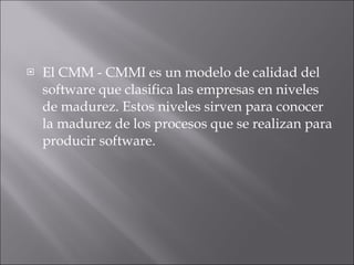 El CMM - CMMI es un modelo de calidad del software que clasifica las empresas en niveles de madurez. Estos niveles sirven para conocer la madurez de los procesos que se realizan para producir software. 