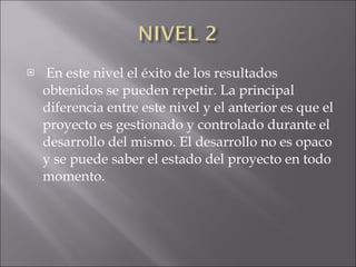En este nivel el éxito de los resultados obtenidos se pueden repetir. La principal diferencia entre este nivel y el anterior es que el proyecto es gestionado y controlado durante el desarrollo del mismo. El desarrollo no es opaco y se puede saber el estado del proyecto en todo momento. 