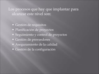Los procesos que hay que implantar para alcanzar este nivel son:  Gestión de requisitos  Planificación de proyectos  Seguimiento y control de proyectos  Gestión de proveedores  Aseguramiento de la calidad  Gestión de la configuración  