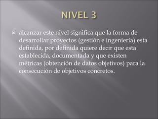 alcanzar este nivel significa que la forma de desarrollar proyectos (gestión e ingeniería) esta definida, por definida quiere decir que esta establecida, documentada y que existen métricas (obtención de datos objetivos) para la consecución de objetivos concretos. 