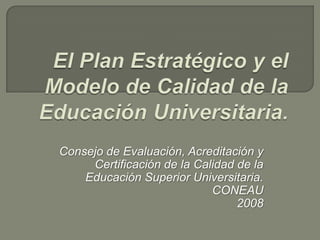 El Plan Estratégico y el Modelo de Calidad de la Educación Universitaria. Consejo de Evaluación, Acreditación y Certificación de la Calidad de la Educación Superior Universitaria.  CONEAU 2008 