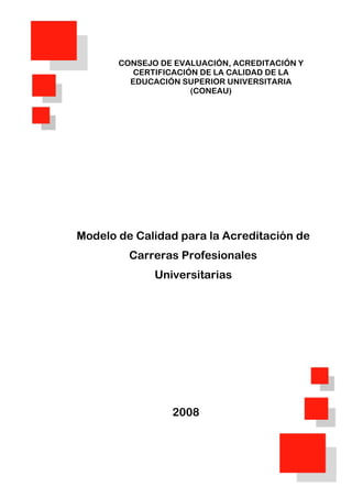 0
CONSEJO DE EVALUACIÓN, ACREDITACIÓN Y
CERTIFICACIÓN DE LA CALIDAD DE LA
EDUCACIÓN SUPERIOR UNIVERSITARIA
(CONEAU)
Modelo de Calidad para la Acreditación de
Carreras Profesionales
Universitarias
2008
 