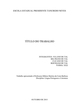 ESCOLA ESTADUAL PRESIDENTE TANCREDO NEVES
TÍTULO DO TRABALHO
INTEGRANTES: FULANO DE TAL
BELTRANO DE TAL
CLICANO DE TAL
BERTRANO DE TAL
TURMA: XXX
Trabalho apresentado à Professora Débora Martins da Costa Barbosa
Disciplina: Língua Portuguesa e Literatura
OUTUBRO DE 2015