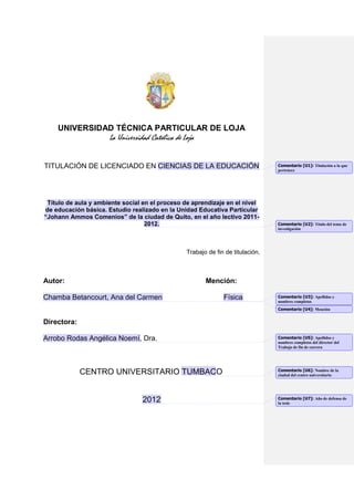 UNIVERSIDAD TÉCNICA PARTICULAR DE LOJA
                      La Universidad Católica de Loja


TITULACIÓN DE LICENCIADO EN CIENCIAS DE LA EDUCACIÓN                              Comentario [U1]: Titulación a la que
                                                                                  pertenece




 Título de aula y ambiente social en el proceso de aprendizaje en el nivel
de educación básica. Estudio realizado en la Unidad Educativa Particular
“Johann Ammos Comenios” de la ciudad de Quito, en el año lectivo 2011-
                                   2012.                                          Comentario [U2]: Título del tema de
                                                                                  investigación




                                                  Trabajo de fin de titulación.



Autor:                                                   Mención:

Chamba Betancourt, Ana del Carmen                               Física            Comentario [U3]: Apellidos y
                                                                                  nombres completos
                                                                                  Comentario [U4]: Mención


Directora:

Arrobo Rodas Angélica Noemí, Dra.                                                 Comentario [U5]: Apellidos y
                                                                                  nombres completos del director del
                                                                                  Trabajo de fin de carrera




                                                                                  Comentario [U6]: Nombre de la
                  Centro Universitario Tumbaco                                    ciudad del centro universitario




                                                                                  Comentario [U7]: Año de defensa de
                                  2012                                            la tesis
 