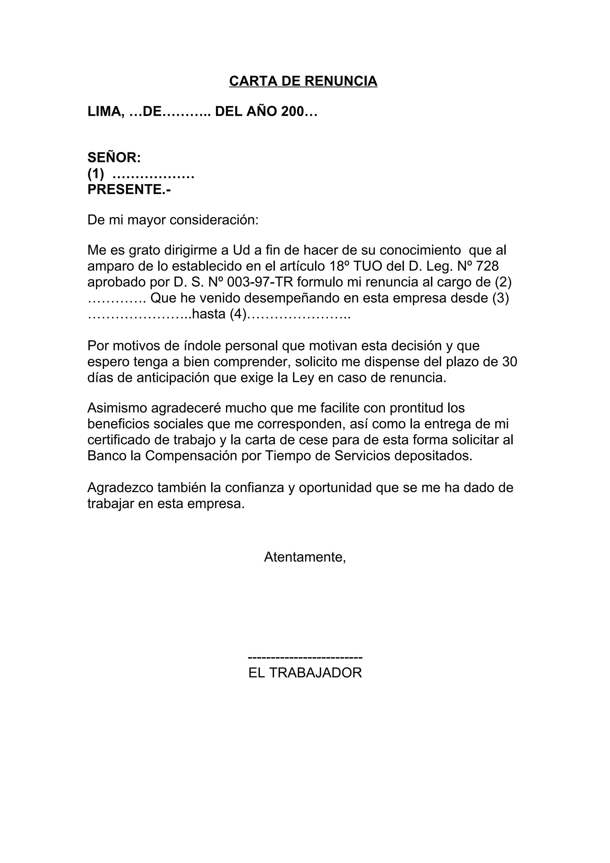 CARTA DE RENUNCIA

LIMA, …DE……….. DEL AÑO 200…


SEÑOR:
(1) ………………
PRESENTE.-

De mi mayor consideración:

Me es grato dirigirme a Ud a fin de hacer de su conocimiento que al
amparo de lo establecido en el artículo 18º TUO del D. Leg. Nº 728
aprobado por D. S. Nº 003-97-TR formulo mi renuncia al cargo de (2)
…………. Que he venido desempeñando en esta empresa desde (3)
…………………..hasta (4)…………………..

Por motivos de índole personal que motivan esta decisión y que
espero tenga a bien comprender, solicito me dispense del plazo de 30
días de anticipación que exige la Ley en caso de renuncia.

Asimismo agradeceré mucho que me facilite con prontitud los
beneficios sociales que me corresponden, así como la entrega de mi
certificado de trabajo y la carta de cese para de esta forma solicitar al
Banco la Compensación por Tiempo de Servicios depositados.

Agradezco también la confianza y oportunidad que se me ha dado de
trabajar en esta empresa.


                              Atentamente,




                           -------------------------
                           EL TRABAJADOR
 