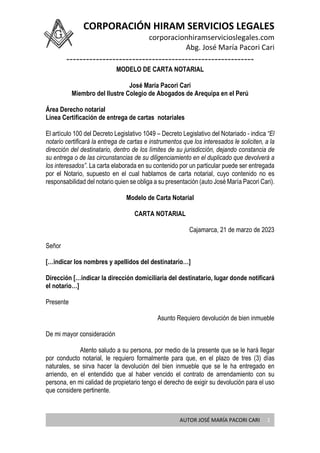 CORPORACIÓN HIRAM SERVICIOS LEGALES
corporacionhiramservicioslegales.com
Abg. José María Pacori Cari
---------------------------------------------------------
AUTOR JOSÉ MARÍA PACORI CARI 1
MODELO DE CARTA NOTARIAL
José María Pacori Cari
Miembro del Ilustre Colegio de Abogados de Arequipa en el Perú
Área Derecho notarial
Línea Certificación de entrega de cartas notariales
El artículo 100 del Decreto Legislativo 1049 – Decreto Legislativo del Notariado - indica “El
notario certificará la entrega de cartas e instrumentos que los interesados le soliciten, a la
dirección del destinatario, dentro de los límites de su jurisdicción, dejando constancia de
su entrega o de las circunstancias de su diligenciamiento en el duplicado que devolverá a
los interesados”. La carta elaborada en su contenido por un particular puede ser entregada
por el Notario, supuesto en el cual hablamos de carta notarial, cuyo contenido no es
responsabilidad del notario quien se obliga a su presentación (auto José María Pacori Cari).
Modelo de Carta Notarial
CARTA NOTARIAL
Cajamarca, 21 de marzo de 2023
Señor
[…indicar los nombres y apellidos del destinatario…]
Dirección […indicar la dirección domiciliaria del destinatario, lugar donde notificará
el notario…]
Presente
Asunto Requiero devolución de bien inmueble
De mi mayor consideración
Atento saludo a su persona, por medio de la presente que se le hará llegar
por conducto notarial, le requiero formalmente para que, en el plazo de tres (3) días
naturales, se sirva hacer la devolución del bien inmueble que se le ha entregado en
arriendo, en el entendido que al haber vencido el contrato de arrendamiento con su
persona, en mi calidad de propietario tengo el derecho de exigir su devolución para el uso
que considere pertinente.
 