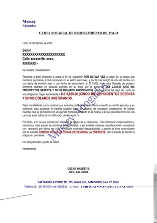 Massey
Abogados
CARTA NOTARIAL DE REQUERIMIENTO DE PAGO
Lima, 04 de febrero de 2003
Señor
XXXXXXXXXXXXXXXXXXXXX
Calle xxxxxxNo. xxxx,
xxxxxxxx.-
De nuestra consideración:
Tenemos a bien dirigirnos a usted a fin de requerirle POR ÚLTIMA VEZ el pago de la deuda que
mantiene pendiente a título personal con el señor xxxxxxxxx, y por la cual aceptó la letra de cambio s/n
con fecha de emisión xxxx y con fecha de vencimiento al 31.10.02; título valor liberado de protesto
conforme aparece en cláusula expresa en su texto, por la suma de US$ 2,360.00 (DOS MIL
TRESCIENTOS SESENTA Y 00/100 DÓLARES AMERICANOS), como garantía del pago de parte de
una obligación mayor ascendente a US 5,860.00 (CINCO MIL OCHOCIENTOS SESENTA
Y 00/100 DÓLARES AMERICANOS.
Debo manifestarle que la cambial que sustenta parte de la deuda tiene expedito su mérito ejecutivo y es
suficiente para sustentar la medida cautelar fuera de proceso de secuestro conservativo de bienes
muebles que se encuentren en el lugar de domicilio señalado en la misma, a lo que procederemos sin una
carta de aviso adicional ni notificación de demanda.
Por tanto, a fin de que cumpla con cancelar el integro de su obligación, más intereses compensatorios y
moratorios, más gastos de cobranza extrajudiciales, y así evitarse mayores complicaciones, cumplimos
con requerirlo por última vez a fin de evitarle sorpresas desagradables, y pedirle se sirva comunicarse
con el suscrito DENTRO DE LAS 24 HORAS DE RECIBIDA LA PRESENTE, con el objeto de honrar la
obligación pendiente.
Sin otro particular, quedo de usted,
Atentamente,
OSCAR MASSEY S.
REG. CAL 20700
BALTAZAR LA TORRE NO. 555, PRIMER PISO, SAN ISIDRO, LIMA 27, PERÚ.
Teléfono (51) (1) 2641381, cel: 9285836 - e. mail : omasseys@justice.com
 