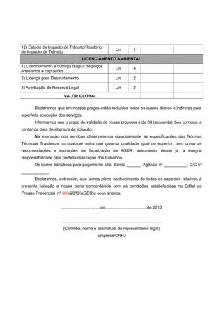 12) Estudo de Impacto de Trânsito/Relatório
de Impacto de Trânsito
Un 1
LICENCIAMENTO AMBIENTAL
1) Licenciamento e outorga d’água de poços
artesianos e captações
Un 3
2) Licença para Desmatamento Un 2
3) Averbação de Reserva Legal Un 2
VALOR GLOBAL
Declaramos que em nossos preços estão incluídos todos os custos diretos e indiretos para
a perfeita execução dos serviços.
Informamos que o prazo de validade de nossa proposta é de 60 (sessenta) dias corridos, a
contar da data de abertura da licitação.
Na execução dos serviços observaremos rigorosamente as especificações das Normas
Técnicas Brasileiras ou qualquer outra que garanta qualidade igual ou superior, bem como as
recomendações e instruções da fiscalização da AGDR, assumindo, desde já, a integral
responsabilidade pela perfeita realização dos trabalhos.
Os dados bancários para pagamento são: Banco ______, Agência nº __________, C/C nº
____________.
Declaramos, outrossim, que temos pleno conhecimento de todos os aspectos relativos à
presente licitação e nossa plena concordância com as condições estabelecidas no Edital do
Pregão Presencial nº 003/2013/AGDR e seus anexos.
......................., .........de.....................................de 2013
........................................................................................
(Carimbo, nome e assinatura do representante legal)
Empresa/CNPJ
 