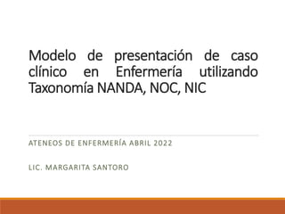 Modelo de presentación de caso
clínico en Enfermería utilizando
Taxonomía NANDA, NOC, NIC
ATENEOS DE ENFERMERÍA ABRIL 2022
LIC. MARGARITA SANTORO
 