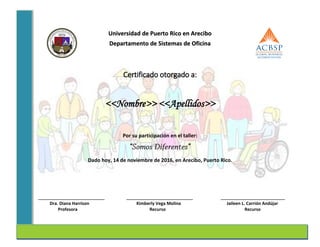 Universidad de Puerto Rico en Arecibo
Departamento de Sistemas de Oficina
Certificado otorgado a:
<<Nombre>> <<Apellidos>>
Por su participación en el taller:
Dado hoy, 14 de noviembre de 2016, en Arecibo, Puerto Rico.
______________________________ ______________________________ _____________________________
Dra. Diana Harrison Kimberly Vega Molina Jaileen L. Carrión Andújar
Profesora Recurso Recurso
 