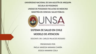 UNIVERSIDAD NACIONAL DE SAN AGUSTÍN DE AREQUIPA
ESCUELA DE POSGRADO
UNIDAD DE POSGRADO FACULTAD DE MEDICINA
MAESTRÍA EN CIENCIAS: SALUD PÚBLICA
DOCENTE: DR. CARLOS PALACIOS ROSADO
PRESENTADO POR:
PAOLA VANESSA MAMANI CHAIÑA
JESSICA MAMANI COILA
SISTEMA DE SALUD EN CHILE
MODELO DE ATENCION
 