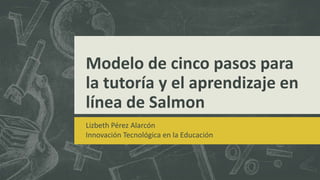 Modelo de cinco pasos para
la tutoría y el aprendizaje en
línea de Salmon
Lizbeth Pérez Alarcón
Innovación Tecnológica en la Educación
 