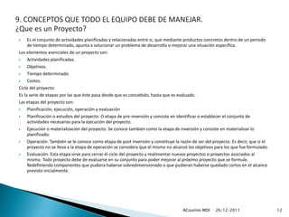     Es el conjunto de actividades planificadas y relacionadas entre si, que mediante productos concretos dentro de un período
     de tiempo determinado, apunta a solucionar un problema de desarrollo o mejorar una situación específica.
Los elementos esenciales de un proyecto son:
    Actividades planificadas.
    Objetivos.
    Tiempo determinado.
    Costos.
Ciclo del proyecto:
Es la serie de etapas por las que éste pasa desde que es concebido, hasta que es evaluado.
Las etapas del proyecto son:
    Planificación, ejecución, operación y evaluación
    Planificación o estudios del proyecto: O etapa de pre-inversión y consiste en identificar o establecer el conjunto de
     actividades necesarias para la ejecución del proyecto.
    Ejecución o materialización del proyecto: Se conoce también como la etapa de inversión y consiste en materializar lo
     planificado.
    Operación: También se le conoce como etapa de post inversión y constituye la razón de ser del proyecto. Es decir, que si el
     proyecto no se lleva a la etapa de operación se considera que el mismo no alcanzó los objetivos para los que fue formulado.
    Evaluación: Esta etapa sirve para cerrar el ciclo del proyecto y realimentar nuevos proyectos o proyectos asociados al
     mismo. Todo proyecto debe de evaluarse en su conjunto para poder mejorar al próximo proyecto que se formule.
     Redefiniendo componentes que pudiera haberse sobredimensionado o que pudieran haberse quedado cortos en el alcance
     previsto inicialmente.




                                                                                    ACoutino MDI    26/12/2011                     12
 