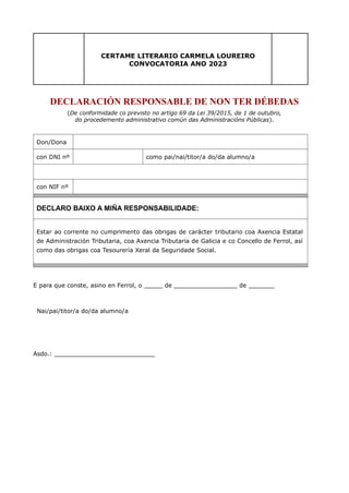 cerC
CERTAME LITERARIO CARMELA LOUREIRO
CONVOCATORIA ANO 2023
DECLARACIÓN RESPONSABLE DE NON TER DÉBEDAS
(De conformidade co previsto no artigo 69 da Lei 39/2015, de 1 de outubro,
do procedemento administrativo común das Administracións Públicas).
Don/Dona
con DNI nº como pai/nai/titor/a do/da alumno/a
con NIF nº
DECLARO BAIXO A MIÑA RESPONSABILIDADE:
Estar ao corrente no cumprimento das obrigas de carácter tributario coa Axencia Estatal
de Administración Tributaria, coa Axencia Tributaria de Galicia e co Concello de Ferrol, así
como das obrigas coa Tesourería Xeral da Seguridade Social.
E para que conste, asino en Ferrol, o _____ de _________________ de _______
Nai/pai/titor/a do/da alumno/a
Asdo.: ___________________________
 