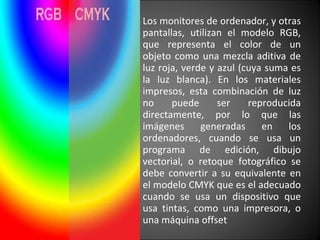 Los monitores de ordenador, y otras pantallas, utilizan el modelo RGB, que representa el color de un objeto como una mezcla aditiva de luz roja, verde y azul (cuya suma es la luz blanca). En los materiales impresos, esta combinación de luz no puede ser reproducida directamente, por lo que las imágenes generadas en los ordenadores, cuando se usa un programa de edición, dibujo vectorial, o retoque fotográfico se debe convertir a su equivalente en el modelo CMYK que es el adecuado cuando se usa un dispositivo que usa tintas, como una impresora, o una máquina offset 
