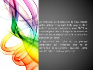 Sin embargo, los dispositivos de visualización suelen utilizar el formato RGB (rojo, verde y azul). El proceso mediante el cual CMYK se convierte para que las imágenes se muestren naturales en un dispositivo RGB se denomina igualación del color. La igualación del color es un proceso complicado. Las imágenes que no se convierten correctamente aparecen como vínculos rotos o mensajes de error. 
