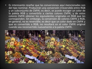 Es interesante reseñar que las conversiones aquí mencionadas son del tipo nominal. Producirán una conversión irreversible entre RGB y un subconjunto de CMYK; es decir, se puede escoger un color de la paleta RGB y convertirlo a ciertos colores CMYK, y de estos colores CMYK obtener los equivalentes originales en RGB que les corresponden. Sin embargo, la conversión de colores CMYK a RGB, en general, no es reversible; es decir que un color dado en CMYK y que es convertido a RGB, no resultará en el color CMYK original cuando sea reconvertido nuevamente a la paleta CMYK. 