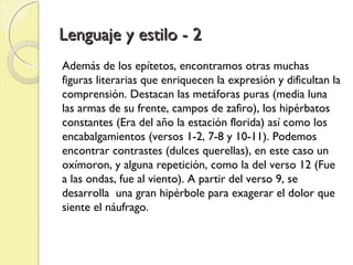 Lenguaje y estilo - 2Lenguaje y estilo - 2
Además de los epítetos, encontramos otras muchas
figuras literarias que enriquecen la expresión y dificultan la
comprensión. Destacan las metáforas puras (media luna
las armas de su frente, campos de zafiro), los hipérbatos
constantes (Era del año la estación florida) así como los
encabalgamientos (versos 1-2, 7-8 y 10-11). Podemos
encontrar contrastes (dulces querellas), en este caso un
oxímoron, y alguna repetición, como la del verso 12 (Fue
a las ondas, fue al viento). A partir del verso 9, se
desarrolla una gran hipérbole para exagerar el dolor que
siente el náufrago.
 