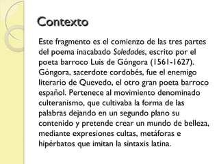 ContextoContexto
Este fragmento es el comienzo de las tres partes
del poema inacabado Soledades, escrito por el
poeta barroco Luis de Góngora (1561-1627).
Góngora, sacerdote cordobés, fue el enemigo
literario de Quevedo, el otro gran poeta barroco
español. Pertenece al movimiento denominado
culteranismo, que cultivaba la forma de las
palabras dejando en un segundo plano su
contenido y pretende crear un mundo de belleza,
mediante expresiones cultas, metáforas e
hipérbatos que imitan la sintaxis latina.
 