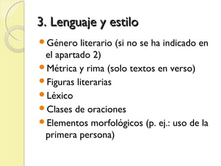 3. Lenguaje y estilo3. Lenguaje y estilo
Género literario (si no se ha indicado en
el apartado 2)
Métrica y rima (solo textos en verso)
Figuras literarias
Léxico
Clases de oraciones
Elementos morfológicos (p. ej.: uso de la
primera persona)
 