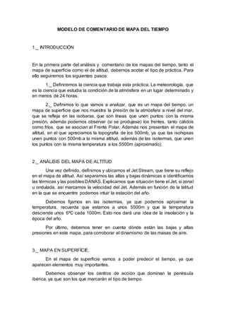 MODELO DE COMENTARIO DE MAPA DEL TIEMPO
1._ INTRODUCCIÓN
En la primera parte del análisis y comentario de los mapas del tiempo, tanto el
mapa de superficie como el de altitud, debemos acotar el tipo de práctica. Para
ello seguiremos los siguientes pasos:
1._ Definiremos la ciencia que trabaja esta práctica: La meteorología, que
es la ciencia que estudia la condición de la atmósfera en un lugar determinado y
en menos de 24 horas.
2._ Definimos lo que vamos a analizar, que es un mapa del tiempo, un
mapa de superficie que nos muestra la presión de la atmósfera a nivel del mar,
que se refleja en las isobaras, que son líneas que unen puntos con la misma
presión, además podemos observar (si se produjese) los frentes, tanto cálidos
como fríos, que se asocian al Frente Polar. Además nos presentan el mapa de
altitud, en el que apreciamos la topografía de los 500mb, ya que las isohipsas
unen puntos con 500mb a la misma altitud, además de las isotermas, que unen
los puntos con la misma temperatura a los 5500m (aproximado).
2._ ANÁLISIS DEL MAPA DE ALTITUD
Una vez definido, definimos y ubicamos el Jet Stream, que tiene su reflejo
en el mapa de altitud. Así separamos las altas y bajas dinámicas e identificamos
las térmicas y las posibles DANAS. Explicamos que situación tiene el Jet, si zonal
u ondulada, así marcamos la velocidad del Jet. Además en función de la latitud
en la que se encuentre podemos intuir la estación del año.
Debemos fijarnos en las isotermas, ya que podemos aproximar la
temperatura, recuerda que estamos a unos 5500m y que la temperatura
desciende unos 6ºC cada 1000m. Esto nos dará una idea de la insolación y la
época del año.
Por último, debemos tener en cuenta dónde están las bajas y altas
presiones en este mapa, para corroborar el dinamismo de las masas de aire.
3._ MAPA EN SUPERFÍCIE.
En el mapa de superficie vamos a poder predecir el tiempo, ya que
aparecen elementos muy importantes.
Debemos observar los centros de acción que dominan la península
ibérica, ya que son los que marcarán el tipo de tiempo.
 