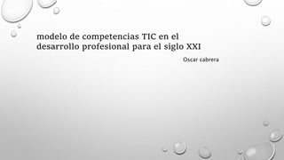 modelo de competencias TIC en el
desarrollo profesional para el siglo XXI
Oscar cabrera
 