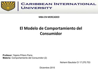 El Modelo de Comportamiento del
Consumidor
Profesor: Yajaira Piñero Parra
Materia: Comportamiento del Consumidor (2)
Nohemi Bautista CI 17.270.753
Diciembre 2015
MBA EN MERCADEO
 