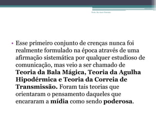 • Esse primeiro conjunto de crenças nunca foi
realmente formulado na época através de uma
afirmação sistemática por qualquer estudioso de
comunicação, mas veio a ser chamado de
Teoria da Bala Mágica, Teoria da Agulha
Hipodérmica e Teoria da Correia de
Transmissão. Foram tais teorias que
orientaram o pensamento daqueles que
encararam a mídia como sendo poderosa.
Profa. Ma Aneri Pistolato
 