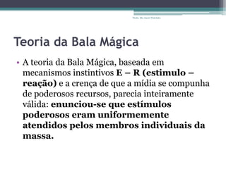 Teoria da Bala Mágica
• A teoria da Bala Mágica, baseada em
mecanismos instintivos E – R (estimulo –
reação) e a crença de que a mídia se compunha
de poderosos recursos, parecia inteiramente
válida: enunciou-se que estímulos
poderosos eram uniformemente
atendidos pelos membros individuais da
massa.
Profa. Ma Aneri Pistolato
 