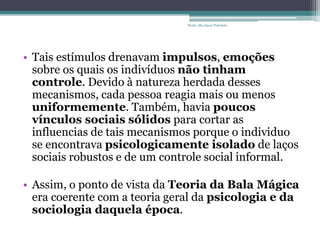 • Tais estímulos drenavam impulsos, emoções
sobre os quais os indivíduos não tinham
controle. Devido à natureza herdada desses
mecanismos, cada pessoa reagia mais ou menos
uniformemente. Também, havia poucos
vínculos sociais sólidos para cortar as
influencias de tais mecanismos porque o individuo
se encontrava psicologicamente isolado de laços
sociais robustos e de um controle social informal.
• Assim, o ponto de vista da Teoria da Bala Mágica
era coerente com a teoria geral da psicologia e da
sociologia daquela época.
Profa. Ma Aneri Pistolato
 