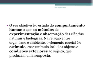 • O seu objetivo é o estudo do comportamento
humano com os métodos de
experimentação e observação das ciências
naturais e biológicas. Na relação entre
organismo e ambiente, o elemento crucial é o
estímulo, esse estímulo inclui os objetos e
condições exteriores ao sujeito, que
produzem uma resposta.
Profa. Ma Aneri Pistolato
 
