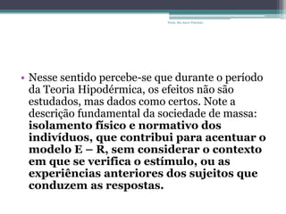• Nesse sentido percebe-se que durante o período
da Teoria Hipodérmica, os efeitos não são
estudados, mas dados como certos. Note a
descrição fundamental da sociedade de massa:
isolamento físico e normativo dos
indivíduos, que contribui para acentuar o
modelo E – R, sem considerar o contexto
em que se verifica o estímulo, ou as
experiências anteriores dos sujeitos que
conduzem as respostas.
Profa. Ma Aneri Pistolato
 