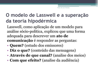 O modelo de Lasswell e a superação
da teoria hipodérmica
Lasswell, como aplicação de um modelo para
análise sócio-politica, explicou que uma forma
adequada para descrever um ato de
comunicação é responder as perguntas:
• Quem? (estudo dos emissores)
• Diz o que? (conteúdo das mensagens)
• Através de que canal? (analise dos meios)
• Com que efeito? (analise da audiência)
Profa. Ma Aneri Pistolato
 