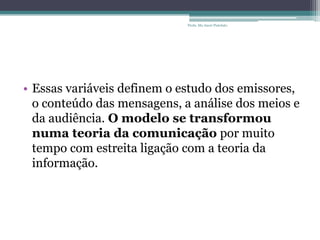 • Essas variáveis definem o estudo dos emissores,
o conteúdo das mensagens, a análise dos meios e
da audiência. O modelo se transformou
numa teoria da comunicação por muito
tempo com estreita ligação com a teoria da
informação.
Profa. Ma Aneri Pistolato
 
