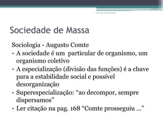 Sociedade de Massa
Sociologia - Augusto Comte
• A sociedade é um particular de organismo, um
organismo coletivo
• A especialização (divisão das funções) é a chave
para a estabilidade social e possível
desorganização
• Superespecialização: “ao decompor, sempre
dispersamos”
• Ler citação na pag. 168 “Comte prosseguiu ...”
Profa. Ma Aneri Pistolato
 