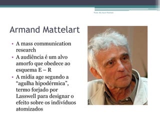Armand Mattelart
• A mass communication
research
• A audiência é um alvo
amorfo que obedece ao
esquema E – R
• A mídia age segundo a
“agulha hipodérmica”,
termo forjado por
Lasswell para designar o
efeito sobre os indivíduos
atomizados
Profa. Ma Aneri Pistolato
 