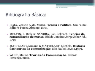 Bibliografia Básica:
• LIMA, Venício A. de. Mídia: Teoria e Política. São Paulo:
Editora Perseu Abramo, 2001.
• MELVIN, L. Defleur; SANDRA, Ball-Rokeach. Teorias da
comunicação de massa. Rio de Janeiro: Jorge Zahar Ed.,
1993.
• MATTELART,Armand & MATTELART, Michèle. História
das teorias da comunicação. São Paulo: Loyola,1999.
• WOLF, Mauro. Teorias da Comunicação. Lisboa:
Presença, 2001.
Profa. Ma Aneri Pistolato
 