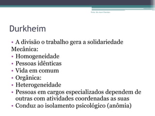 Durkheim
• A divisão o trabalho gera a solidariedade
Mecânica:
• Homogeneidade
• Pessoas idênticas
• Vida em comum
• Orgânica:
• Heterogeneidade
• Pessoas em cargos especializados dependem de
outras com atividades coordenadas as suas
• Conduz ao isolamento psicológico (anômia)
Profa. Ma Aneri Pistolato
 