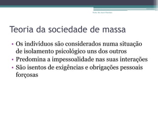 Teoria da sociedade de massa
• Os indivíduos são considerados numa situação
de isolamento psicológico uns dos outros
• Predomina a impessoalidade nas suas interações
• São isentos de exigências e obrigações pessoais
forçosas
Profa. Ma Aneri Pistolato
 