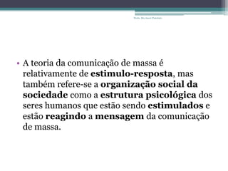 • A teoria da comunicação de massa é
relativamente de estimulo-resposta, mas
também refere-se a organização social da
sociedade como a estrutura psicológica dos
seres humanos que estão sendo estimulados e
estão reagindo a mensagem da comunicação
de massa.
Profa. Ma Aneri Pistolato
 