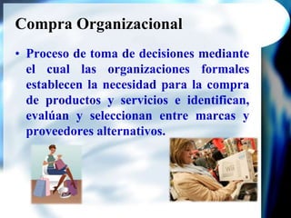 Compra OrganizacionalProceso de toma de decisiones mediante el cual las organizaciones formales establecen la necesidad para la compra de productos y servicios e identifican, evalúan y seleccionan entre marcas y proveedores alternativos.