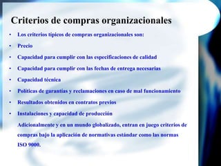 Criterios de compras organizacionalesLos criterios típicos de compras organizacionales son:PrecioCapacidad para cumplir con las especificaciones de calidadCapacidad para cumplir con las fechas de entrega necesariasCapacidad técnicaPolíticas de garantías y reclamaciones en caso de mal funcionamientoResultados obtenidos en contratos previosInstalaciones y capacidad de producción	Adicionalmente y en un mundo globalizado, entran en juego criterios de compras bajo la aplicación de normativas estándar como las normas ISO 9000.