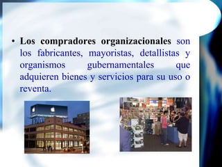 Los compradores organizacionales son los fabricantes, mayoristas, detallistas y organismos gubernamentales que adquieren bienes y servicios para su uso o reventa.