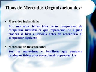 Tipos de Mercados Organizacionales:Mercados IndustrialesLos mercados industriales están compuestos de compañías industriales que reprocesan de alguna manera el bien o servicio antes de revenderlo al comprador siguiente.Mercados de RevendedoresSon los mayoristas y detallistas que compran productos físicos y los revenden sin reprocesarlos. 