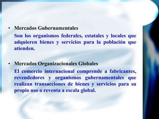 Mercados GubernamentalesSon los organismos federales, estatales y locales que adquieren bienes y servicios para la población que atienden.Mercados Organizacionales GlobalesEl comercio internacional comprende a fabricantes, revendedores y organismos gubernamentales que realizan transacciones de bienes y servicios para su propio uso o reventa a escala global.