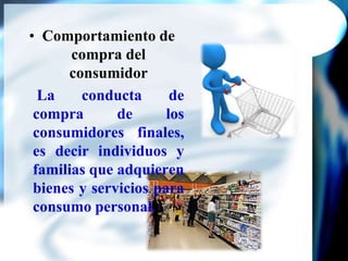 Comportamiento de compra del consumidor La conducta de compra de los consumidores finales, es decir individuos y familias que adquieren bienes y servicios para consumo personal.