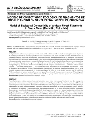 DOI: http://dx.doi.org/10.15446/abc.v22n3.63013
Acta biol. Colomb., 22(3):379-393, septiembre-diciembre 2017 - 379
MODELO DE CONECTIVIDAD ECOLÓGICA DE FRAGMENTOS DE
BOSQUE ANDINO EN SANTA ELENA (MEDELLÍN, COLOMBIA)
Model of Ecological Connectivity of Andean Forest Fragments
in Santa Elena (Medellín, Colombia)
Gabriel Jaime COLORADO ZULUAGA1
, Jorge Luis VÁSQUEZ MUÑOZ2
, Ingrid Natalia MAZO ZULUAGA2
.
1
Universidad Nacional de Colombia, km 2 vía Tarapacá, Leticia, Amazonas, Colombia
2
Fundación Grupo HTM. Carrera 70 nº. Circular 4-42 Of. 303. Medellín, Colombia.
For correspondence. gjcoloradoz@unal.edu.co
Received: 16th
March 2017, Returned for revision: 8th
April 2017, Accepted: 23th
August 2017.
Associate Editor: John Charles Donato Rondón.
Citation/Citar este artículo como: Colorado Zuluaga GJ, Vásquez Muñoz JL, Mazo Zuluaga IN. Modelo de conectividad ecológica de fragmentos de bosque
andino en Santa Elena (Medellín, Colombia). Acta biol. Colomb. 2017;22(3):379-393. DOI: http://dx.doi.org/10.15446/abc.v22n3.63013
RESUMEN
La fragmentación de bosques y la potencial pérdida de calidad de hábitat asociada es una de las principales causas de pérdida
de biodiversidad. Una de las estrategias para fomentar el mantenimiento de la misma a nivel de paisaje es el establecimiento de
corredores biológicos que faciliten la conectividad estructural y funcional de los elementos bióticos. Sin embargo, la aplicabilidad y
funcionalidad de esta herramienta está limitada por la falta de planeación al momento del diseño y establecimiento de corredores o
redes de conectividad que obedezcan a métodos detallados y rigurosos. En esta investigación desarrollamos una propuesta teórica
de conectividad ecológica para el corregimiento de Santa Elena, municipio de Medellín, Colombia, empleando herramientas de la
ecología del paisaje. Inicialmente, se seleccionaron 21 fragmentos de bosque o núcleos a conectar a partir de su tamaño mínimo
(mayores a 5 ha), área de interior (mayor a 1 ha) y sus índices de forma (redondeados o casi redondeados). Seguidamente, a partir
de la creación de una matriz de fricción al desplazamiento, diseñamos una red potencial que permitiría conectar 1356,35 ha de
nodos de bosques remanentes a través de 31 corredores ecológicos de 100 m de ancho con una extensión total de 208,33 ha.
Finalmente, discutimos la importancia de fomentar este tipo de herramientas de planeación con herramientas de la ecología del
paisaje que promueven la conservación de hábitats y la conectividad del paisaje en áreas cercanas a grandes urbes latinoamericanas.
Palabras clave: biodiversidad, conectividad ecológica, paisaje.
ABSTRACT
Forest fragmentation and the associated potential habitat loss is one of the main causes of biodiversity loss. One strategy that
promotes its maintenance at a landscape scale is the establishment of biological corridors that enhance structural and functional
connectivity of the biotic components. However, the applicability and functionality of this tool is limited due to the lack of planning at
the moment of the design and establishment of corridors or connectivity networks that are guided by detailed and rigorous methods.
In this research, we developed a theoretical proposal of ecological connectivity for the Santa Elena village, Medellin municipality,
Colombia, using tools from landscape ecology. Initially, 21 forest fragments or nucleus were selected based on their minimum size
(larger than 5 ha), core area (larger than 1 ha), and shape index (rounded or nearly rounded). Then, based on a friction matrix, we
designed a potential network that would allow to connect 1356.35 ha of remnants forests through 31 ecological corridors of 100 m
wide, comprising 208.33 ha in total. Finally, we discussed the importance of promoting this kind of strategies based on landscape
ecology that enhance both habitat conservation and landscape connectivity in areas near large Latin-American cities.
Keywords: biodiversity, ecological connectivity, landscape.
ACTA BIOLÓGICA COLOMBIANA
http://www.revistas.unal.edu.co/index.php/actabiol
ARTÍCULO DE INVESTIGACIÓN / RESEARCH ARTICLE
Facultad de Ciencias
Departamento de Biología
Sede Bogotá
 