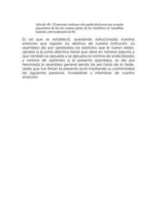 Artículo 49.- El presente sindicato sólo podrá disolverse por acuerdo
mayoritario de las tres cuartas partes de los miembros en Asamblea
General, convocada para tal fin.
Es así que se estableció, quedando estructurados nuestros
estatutos que regulan los destinos de nuestra institución. La
asamblea dio por aprobados los estatutos que le fueron leídos,
aprobó a la junta directiva inicial que obra en nómina adjunta y
que también se aprueba y se aprueba la nómina de sindicalizados
y nómina de asistentes a la presente asamblea, se dio por
terminada la asamblea general siendo las seis horas de la tarde.
Leída que fue firman la presente acta mostrando su conformidad
las siguientes personas, fundadores y miembros de nuestro
sindicato.
 