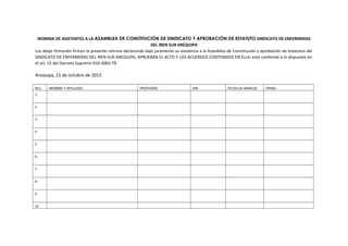 NOMINA DE ASISTENTES A LA ASAMBLEA DE CONSTITUCIÓN DE SINDICATO Y APROBACIÓN DE ESTATUTO SINDICATO DE ENFERMERAS
DEL IREN SUR AREQUIPA
Los abajo firmantes firman la presente nómina declarando bajo juramento su asistencia a la Asamblea de Constitución y aprobación de estatutos del
SINDICATO DE ENFERMERAS DEL IREN SUR AREQUIPA, APRUEBAN EL ACTO Y LOS ACUERDOS CONTENIDOS EN ELLA, esto conforme a lo dispuesto en
el art. 15 del Decreto Supremo 010-2003-TR.
Arequipa, 21 de octubre de 2013
Nro. NOMBRE Y APELLIDOS PROFESIÓN DNI FECHA DE INGRESO FIRMA
1
2
3
4
5
6
7
8
9
10
 