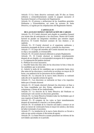 Artículo 13.-La Junta directiva sesionará cada 30 días en forma
ordinaria y extraordinariamente cuando lo juzguen necesario el
Secretario General y el Secretario de Organización.
Artículo 14.- El proceso y atribuciones de las Asambleas generales
Ordinarias y Extraordinarias, así como las sesiones de Junta
Directiva, se regirán por las estipulaciones del Reglamento Interno.
CAPITULO IV
DE LAS ELECCIONES Y RENOVACIÓN DE CARGOS
Artículo 15.- El Comité electoral será elegido en asamblea General
con treinta días de anticipación a las elecciones. Dentro del Comité
lectoral no pueden ser integrantes miembros que ostenten cargos
directivos. El Comité Electoral constará de tres titulares y un
suplente.
Artículo 16.- El Comité electoral es el organismo autónomo y
transitorio encargado de llevar a cabo y controlar las elecciones.
Artículo 17.- El cargo del miembro del Comité electoral una vez que
se elija y sea aceptado, es irrenunciable.
Artículo 18.- El comité electoral elaborará su propio Reglamento.
Artículo 19.- El Comité electoral se instalará inmediatamente
después de ser elegido y le corresponderá encargarse de lo siguiente:
a.- La depuración del padrón electoral
b.- Publicar los avisos necesarios.
c.- Inscribir hasta diez días antes de las elecciones la lista o listas de
los candidatos que se presenten.
d.- Admitir la tacha de los candidatos que se presenten hasta cinco
días antes de las elecciones y resolverlos en un plazo no mayor de 24
horas, con audiencia de los personeros de los candidatos.
Artículo 20.- La elección de la nueva Junta directiva se realizará
cada año en la segunda semana de agosto.
Artículo 21.- Las elecciones se realizarán en base a los requisitos
dados por el Jurado electoral.
Artículo 22.- El Jurado electoral efectuará las elecciones en base a
las listas respaldadas por diez firmas, adjuntando al número de
colegiaturas y firmas de los sindicalizados.
Artículo 23.- La elección de la Junta Directiva del Sindicato se
realizará por voto secreto en elecciones generales.
Artículo 24.- La Junta Directiva brindará todas las facilidades que el
caso requiera al Jurado Electoral.
Artículo 25.- El computo de los votos se hará inmediatamente
después de terminada la votación y en forma pública.
Artículo 26.- El resultado de la votación será dado a conocer en un
plazo no menor de veinticuatro horas ni mayor de setenta y dos horas
de haber terminado el escrutinio.
Artículo 27.- La instalación de la nueva Junta directiva se llevará a
cabo en una sesión solemne el día treinta de agosto.
Artículo 28.- La Junta Directiva cesante presentará un informe de las
actividades ejecutadas en su periodo.
 